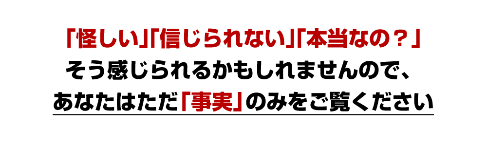 「怪しい」「信じられない」「本当なの？」そう感じられるかもしれませんので、あなたはただ「事実」のみをご覧ください